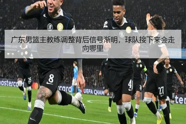 广东男篮主教练调整背后信号渐明，球队接下来会走向哪里