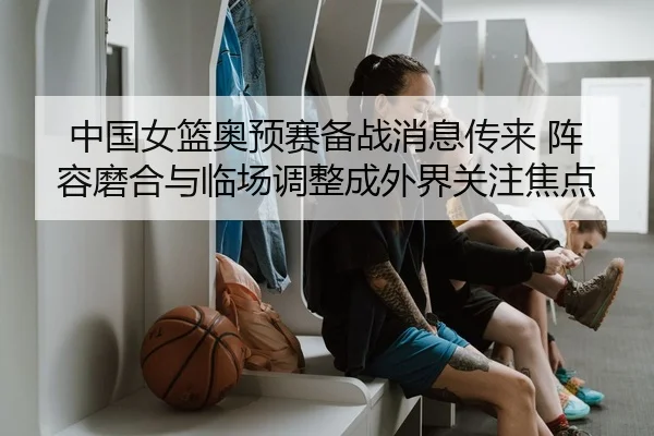 中国女篮奥预赛备战消息传来 阵容磨合与临场调整成外界关注焦点